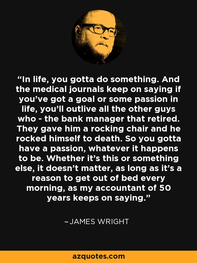 In life, you gotta do something. And the medical journals keep on saying if you've got a goal or some passion in life, you'll outlive all the other guys who - the bank manager that retired. They gave him a rocking chair and he rocked himself to death. So you gotta have a passion, whatever it happens to be. Whether it's this or something else, it doesn't matter, as long as it's a reason to get out of bed every morning, as my accountant of 50 years keeps on saying. - James Wright