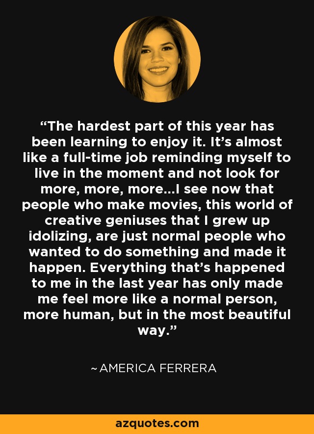 The hardest part of this year has been learning to enjoy it. It's almost like a full-time job reminding myself to live in the moment and not look for more, more, more...I see now that people who make movies, this world of creative geniuses that I grew up idolizing, are just normal people who wanted to do something and made it happen. Everything that's happened to me in the last year has only made me feel more like a normal person, more human, but in the most beautiful way. - America Ferrera