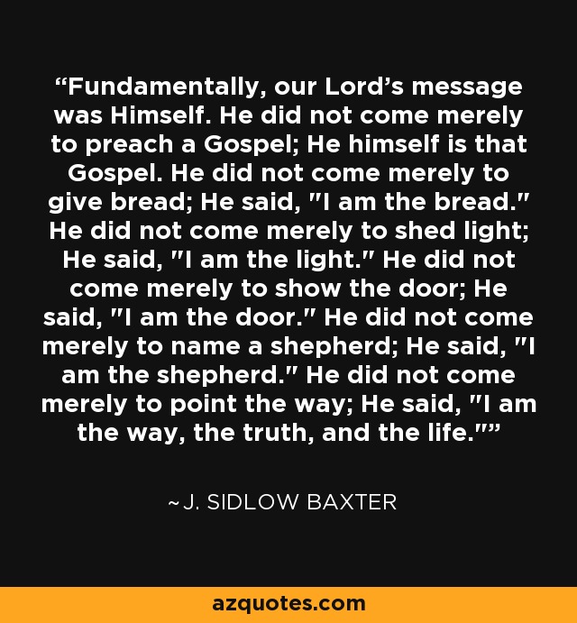 Fundamentally, our Lord's message was Himself. He did not come merely to preach a Gospel; He himself is that Gospel. He did not come merely to give bread; He said, 