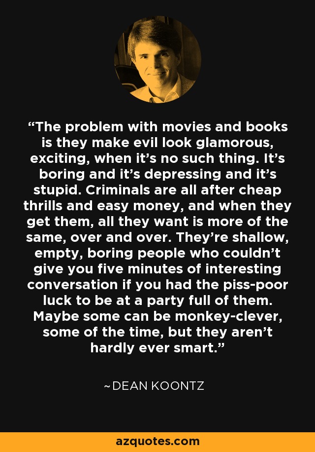 The problem with movies and books is they make evil look glamorous, exciting, when it's no such thing. It's boring and it's depressing and it's stupid. Criminals are all after cheap thrills and easy money, and when they get them, all they want is more of the same, over and over. They're shallow, empty, boring people who couldn't give you five minutes of interesting conversation if you had the piss-poor luck to be at a party full of them. Maybe some can be monkey-clever, some of the time, but they aren't hardly ever smart. - Dean Koontz