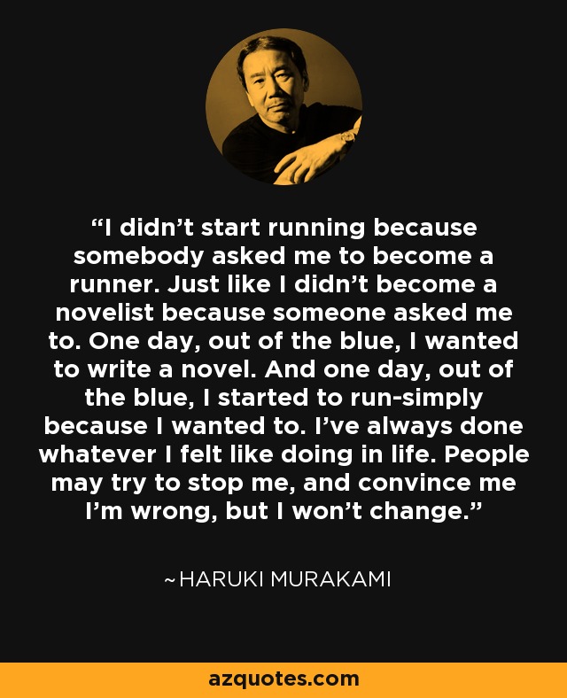 I didn't start running because somebody asked me to become a runner. Just like I didn't become a novelist because someone asked me to. One day, out of the blue, I wanted to write a novel. And one day, out of the blue, I started to run-simply because I wanted to. I've always done whatever I felt like doing in life. People may try to stop me, and convince me I'm wrong, but I won't change. - Haruki Murakami