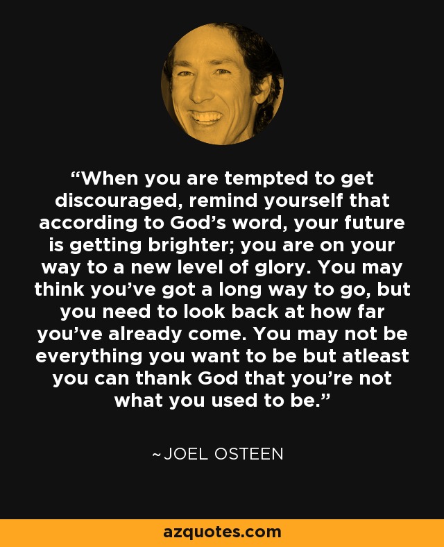 When you are tempted to get discouraged, remind yourself that according to God’s word, your future is getting brighter; you are on your way to a new level of glory. You may think you’ve got a long way to go, but you need to look back at how far you’ve already come. You may not be everything you want to be but atleast you can thank God that you’re not what you used to be. - Joel Osteen