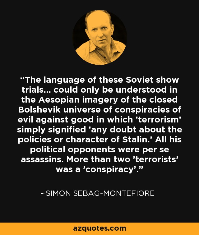 The language of these Soviet show trials... could only be understood in the Aesopian imagery of the closed Bolshevik universe of conspiracies of evil against good in which 'terrorism' simply signified 'any doubt about the policies or character of Stalin.' All his political opponents were per se assassins. More than two 'terrorists' was a 'conspiracy'. - Simon Sebag-Montefiore