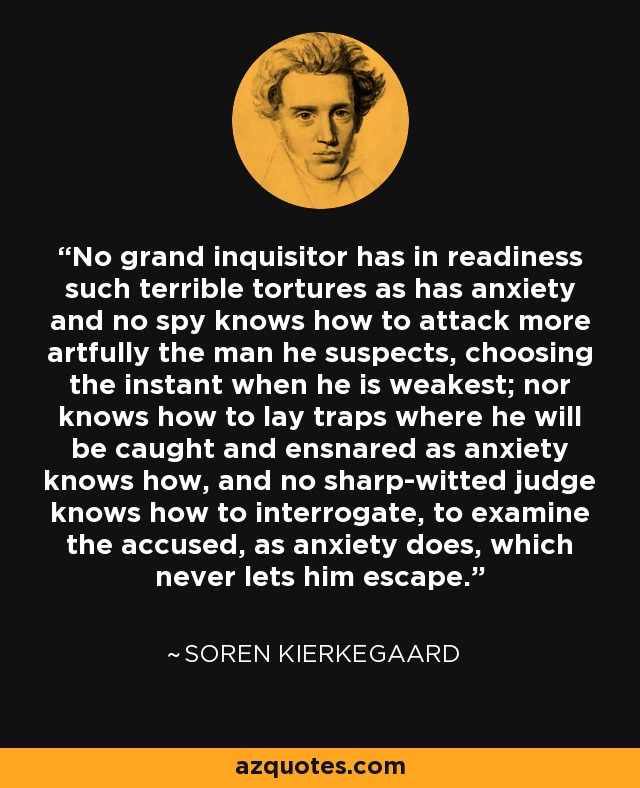 No grand inquisitor has in readiness such terrible tortures as has anxiety and no spy knows how to attack more artfully the man he suspects, choosing the instant when he is weakest; nor knows how to lay traps where he will be caught and ensnared as anxiety knows how, and no sharp-witted judge knows how to interrogate, to examine the accused, as anxiety does, which never lets him escape. - Soren Kierkegaard