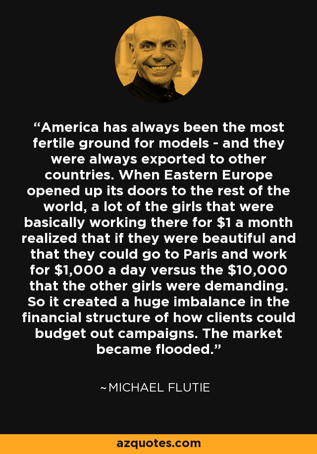 America has always been the most fertile ground for models - and they were always exported to other countries. When Eastern Europe opened up its doors to the rest of the world, a lot of the girls that were basically working there for $1 a month realized that if they were beautiful and that they could go to Paris and work for $1,000 a day versus the $10,000 that the other girls were demanding. So it created a huge imbalance in the financial structure of how clients could budget out campaigns. The market became flooded. - Michael Flutie