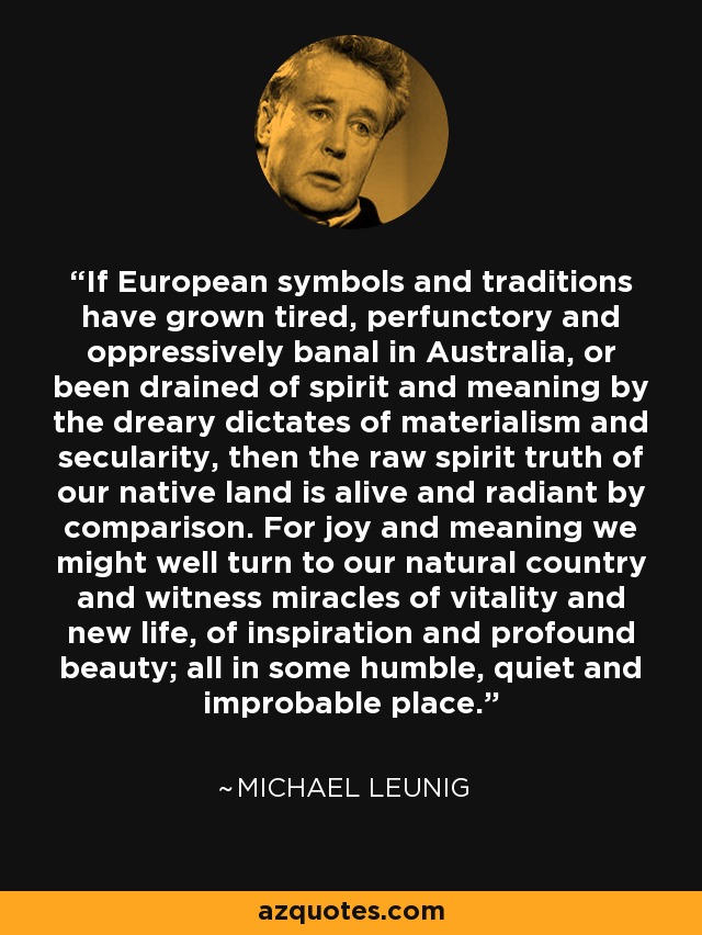 If European symbols and traditions have grown tired, perfunctory and oppressively banal in Australia, or been drained of spirit and meaning by the dreary dictates of materialism and secularity, then the raw spirit truth of our native land is alive and radiant by comparison. For joy and meaning we might well turn to our natural country and witness miracles of vitality and new life, of inspiration and profound beauty; all in some humble, quiet and improbable place. - Michael Leunig