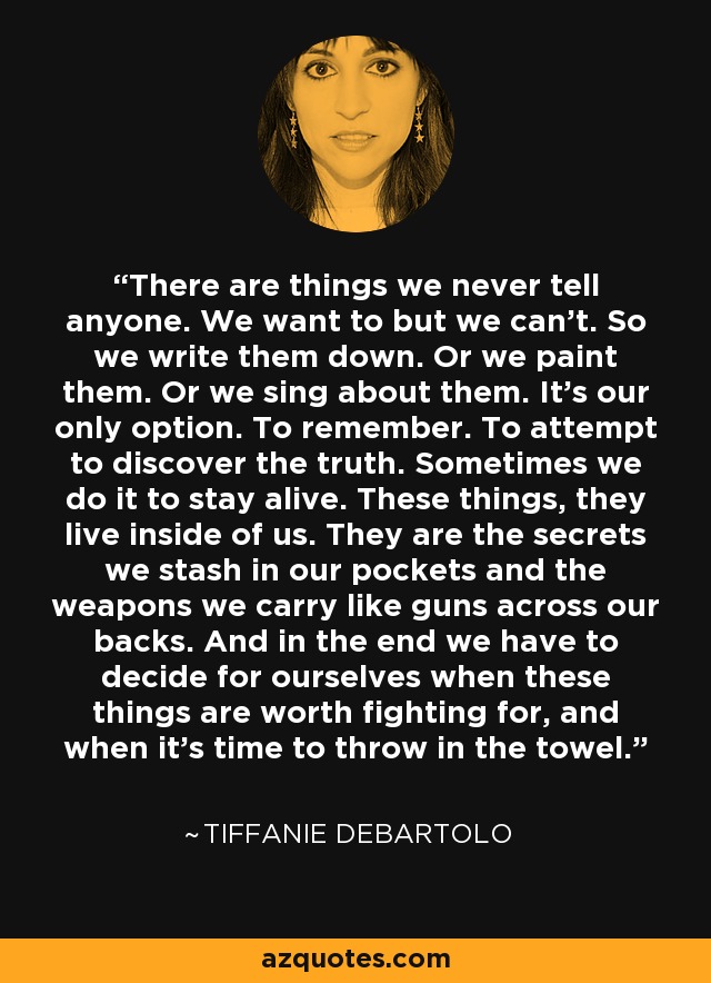 There are things we never tell anyone. We want to but we can't. So we write them down. Or we paint them. Or we sing about them. It's our only option. To remember. To attempt to discover the truth. Sometimes we do it to stay alive. These things, they live inside of us. They are the secrets we stash in our pockets and the weapons we carry like guns across our backs. And in the end we have to decide for ourselves when these things are worth fighting for, and when it's time to throw in the towel. - Tiffanie DeBartolo