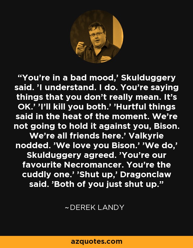 You're in a bad mood,' Skulduggery said. 'I understand. I do. You're saying things that you don't really mean. It's OK.' 'I'll kill you both.' 'Hurtful things said in the heat of the moment. We're not going to hold it against you, Bison. We're all friends here.' Valkyrie nodded. 'We love you Bison.' 'We do,' Skulduggery agreed. 'You're our favourite Necromancer. You're the cuddly one.' 'Shut up,' Dragonclaw said. 'Both of you just shut up. - Derek Landy