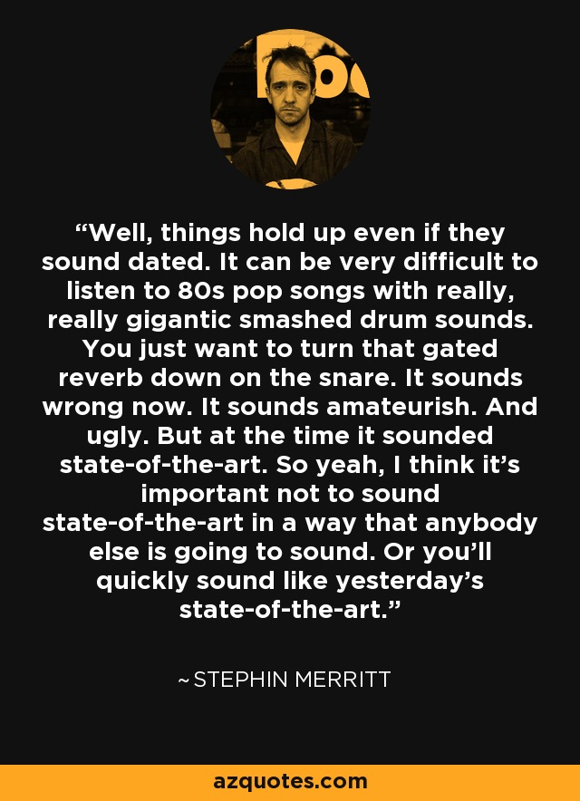 Well, things hold up even if they sound dated. It can be very difficult to listen to 80s pop songs with really, really gigantic smashed drum sounds. You just want to turn that gated reverb down on the snare. It sounds wrong now. It sounds amateurish. And ugly. But at the time it sounded state-of-the-art. So yeah, I think it's important not to sound state-of-the-art in a way that anybody else is going to sound. Or you'll quickly sound like yesterday's state-of-the-art. - Stephin Merritt