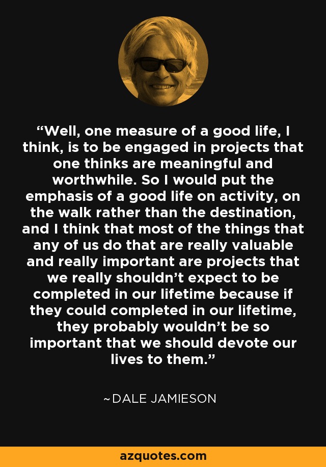 Well, one measure of a good life, I think, is to be engaged in projects that one thinks are meaningful and worthwhile. So I would put the emphasis of a good life on activity, on the walk rather than the destination, and I think that most of the things that any of us do that are really valuable and really important are projects that we really shouldn't expect to be completed in our lifetime because if they could completed in our lifetime, they probably wouldn't be so important that we should devote our lives to them. - Dale Jamieson