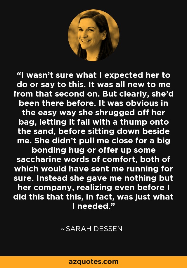 I wasn't sure what I expected her to do or say to this. It was all new to me from that second on. But clearly, she'd been there before. It was obvious in the easy way she shrugged off her bag, letting it fall with a thump onto the sand, before sitting down beside me. She didn't pull me close for a big bonding hug or offer up some saccharine words of comfort, both of which would have sent me running for sure. Instead she gave me nothing but her company, realizing even before I did this that this, in fact, was just what I needed. - Sarah Dessen