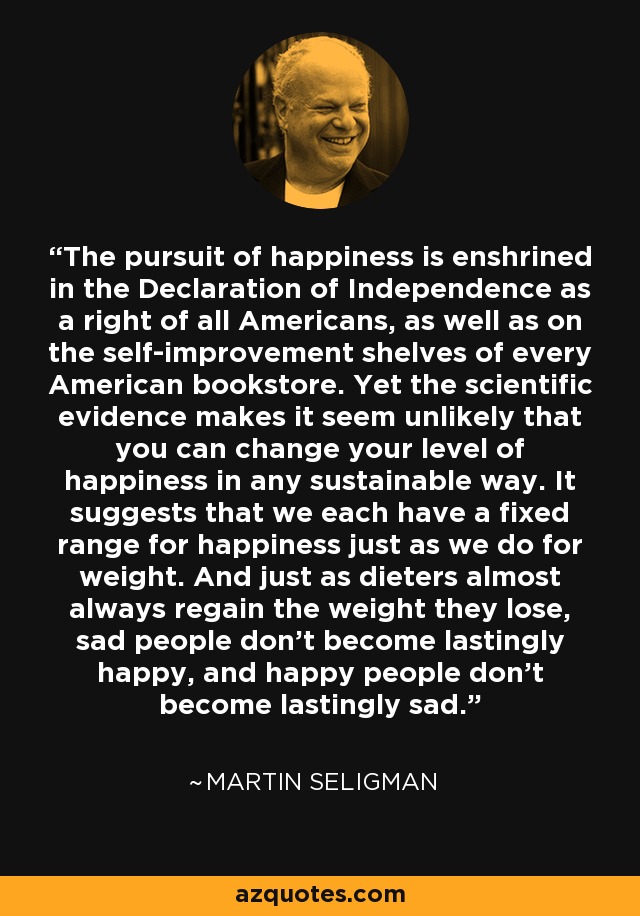 The pursuit of happiness is enshrined in the Declaration of Independence as a right of all Americans, as well as on the self-improvement shelves of every American bookstore. Yet the scientific evidence makes it seem unlikely that you can change your level of happiness in any sustainable way. It suggests that we each have a fixed range for happiness just as we do for weight. And just as dieters almost always regain the weight they lose, sad people don't become lastingly happy, and happy people don't become lastingly sad. - Martin Seligman