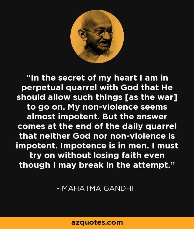 In the secret of my heart I am in perpetual quarrel with God that He should allow such things [as the war] to go on. My non-violence seems almost impotent. But the answer comes at the end of the daily quarrel that neither God nor non-violence is impotent. Impotence is in men. I must try on without losing faith even though I may break in the attempt. - Mahatma Gandhi