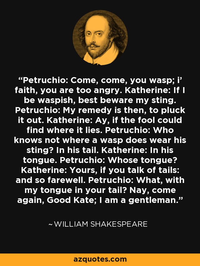 Petruchio: Come, come, you wasp; i' faith, you are too angry. Katherine: If I be waspish, best beware my sting. Petruchio: My remedy is then, to pluck it out. Katherine: Ay, if the fool could find where it lies. Petruchio: Who knows not where a wasp does wear his sting? In his tail. Katherine: In his tongue. Petruchio: Whose tongue? Katherine: Yours, if you talk of tails: and so farewell. Petruchio: What, with my tongue in your tail? Nay, come again, Good Kate; I am a gentleman. - William Shakespeare