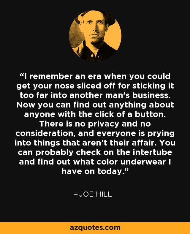 I remember an era when you could get your nose sliced off for sticking it too far into another man's business. Now you can find out anything about anyone with the click of a button. There is no privacy and no consideration, and everyone is prying into things that aren't their affair. You can probably check on the intertube and find out what color underwear I have on today. - Joe Hill