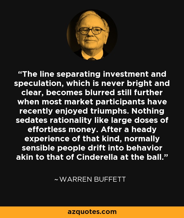 The line separating investment and speculation, which is never bright and clear, becomes blurred still further when most market participants have recently enjoyed triumphs. Nothing sedates rationality like large doses of effortless money. After a heady experience of that kind, normally sensible people drift into behavior akin to that of Cinderella at the ball. - Warren Buffett