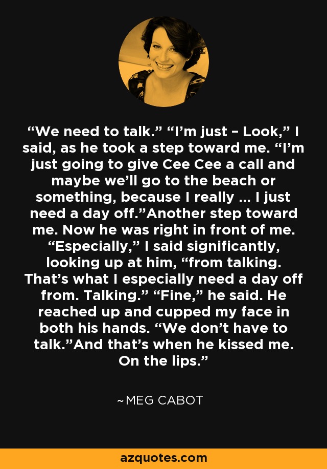 We need to talk.” “I’m just – Look,” I said, as he took a step toward me. “I’m just going to give Cee Cee a call and maybe we’ll go to the beach or something, because I really … I just need a day off.”Another step toward me. Now he was right in front of me. “Especially,” I said significantly, looking up at him, “from talking. That’s what I especially need a day off from. Talking.” “Fine,” he said. He reached up and cupped my face in both his hands. “We don’t have to talk.”And that’s when he kissed me. On the lips. - Meg Cabot