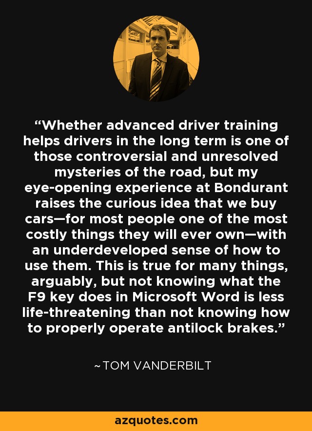 Whether advanced driver training helps drivers in the long term is one of those controversial and unresolved mysteries of the road, but my eye-opening experience at Bondurant raises the curious idea that we buy cars—for most people one of the most costly things they will ever own—with an underdeveloped sense of how to use them. This is true for many things, arguably, but not knowing what the F9 key does in Microsoft Word is less life-threatening than not knowing how to properly operate antilock brakes. - Tom Vanderbilt