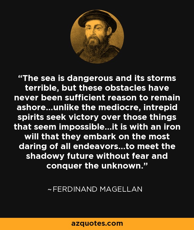 The sea is dangerous and its storms terrible, but these obstacles have never been sufficient reason to remain ashore...unlike the mediocre, intrepid spirits seek victory over those things that seem impossible...it is with an iron will that they embark on the most daring of all endeavors...to meet the shadowy future without fear and conquer the unknown. - Ferdinand Magellan