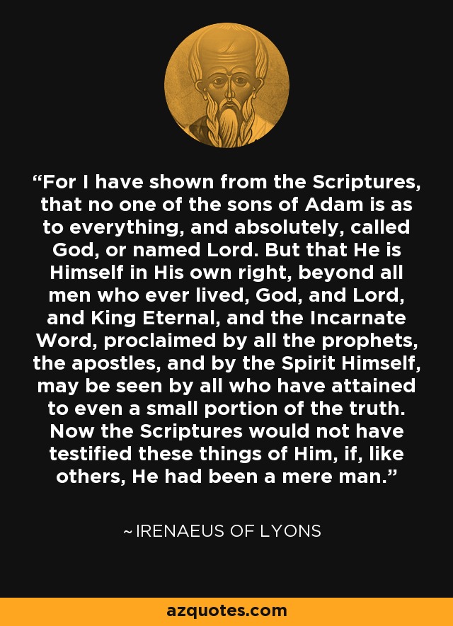 For I have shown from the Scriptures, that no one of the sons of Adam is as to everything, and absolutely, called God, or named Lord. But that He is Himself in His own right, beyond all men who ever lived, God, and Lord, and King Eternal, and the Incarnate Word, proclaimed by all the prophets, the apostles, and by the Spirit Himself, may be seen by all who have attained to even a small portion of the truth. Now the Scriptures would not have testified these things of Him, if, like others, He had been a mere man. - Irenaeus of Lyons