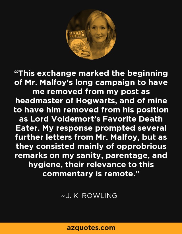 This exchange marked the beginning of Mr. Malfoy's long campaign to have me removed from my post as headmaster of Hogwarts, and of mine to have him removed from his position as Lord Voldemort's Favorite Death Eater. My response prompted several further letters from Mr. Malfoy, but as they consisted mainly of opprobrious remarks on my sanity, parentage, and hygiene, their relevance to this commentary is remote. - J. K. Rowling