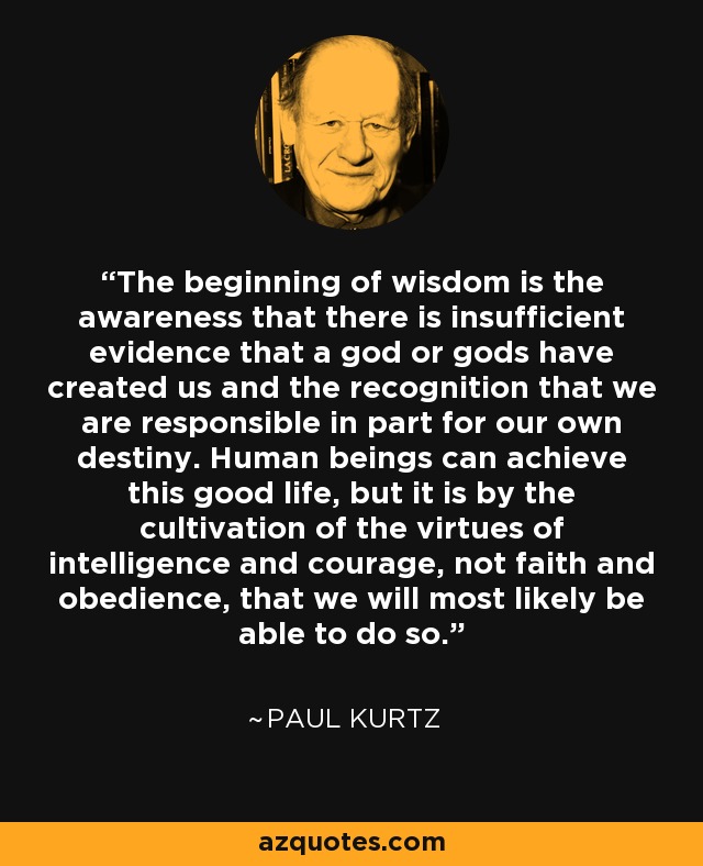 The beginning of wisdom is the awareness that there is insufficient evidence that a god or gods have created us and the recognition that we are responsible in part for our own destiny. Human beings can achieve this good life, but it is by the cultivation of the virtues of intelligence and courage, not faith and obedience, that we will most likely be able to do so. - Paul Kurtz