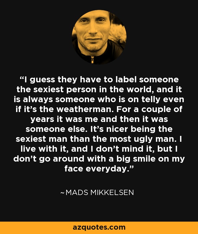 I guess they have to label someone the sexiest person in the world, and it is always someone who is on telly even if it’s the weatherman. For a couple of years it was me and then it was someone else. It’s nicer being the sexiest man than the most ugly man. I live with it, and I don’t mind it, but I don’t go around with a big smile on my face everyday. - Mads Mikkelsen