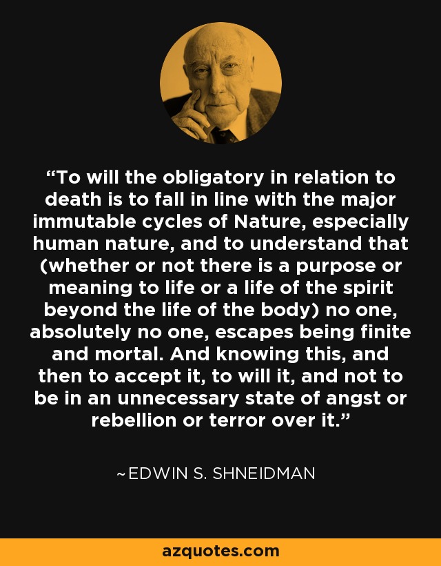 To will the obligatory in relation to death is to fall in line with the major immutable cycles of Nature, especially human nature, and to understand that (whether or not there is a purpose or meaning to life or a life of the spirit beyond the life of the body) no one, absolutely no one, escapes being finite and mortal. And knowing this, and then to accept it, to will it, and not to be in an unnecessary state of angst or rebellion or terror over it. - Edwin S. Shneidman