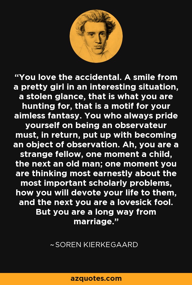 You love the accidental. A smile from a pretty girl in an interesting situation, a stolen glance, that is what you are hunting for, that is a motif for your aimless fantasy. You who always pride yourself on being an observateur must, in return, put up with becoming an object of observation. Ah, you are a strange fellow, one moment a child, the next an old man; one moment you are thinking most earnestly about the most important scholarly problems, how you will devote your life to them, and the next you are a lovesick fool. But you are a long way from marriage. - Soren Kierkegaard