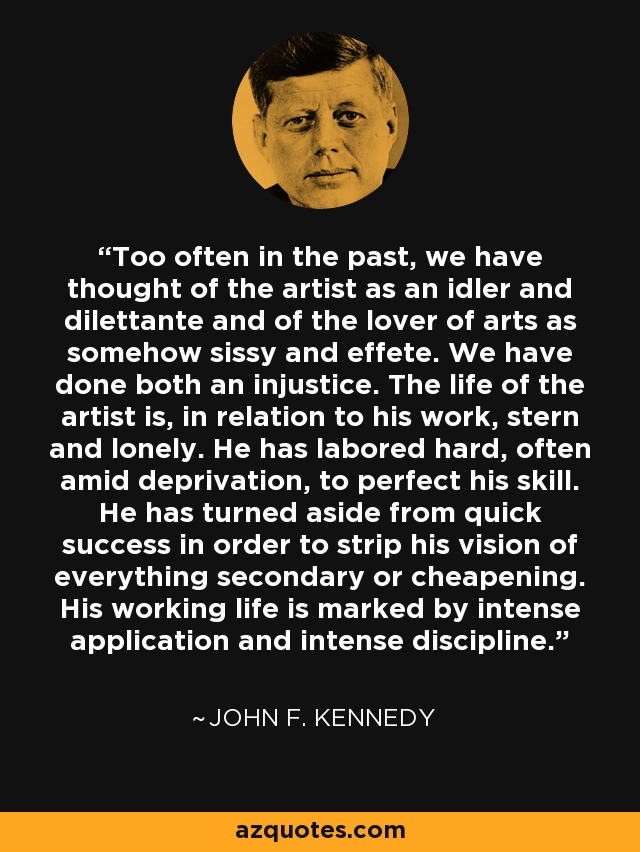 Too often in the past, we have thought of the artist as an idler and dilettante and of the lover of arts as somehow sissy and effete. We have done both an injustice. The life of the artist is, in relation to his work, stern and lonely. He has labored hard, often amid deprivation, to perfect his skill. He has turned aside from quick success in order to strip his vision of everything secondary or cheapening. His working life is marked by intense application and intense discipline. - John F. Kennedy