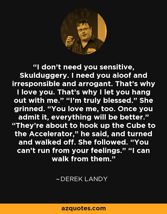 I don’t need you sensitive, Skulduggery. I need you aloof and irresponsible and arrogant. That’s why I love you. That’s why I let you hang out with me.” “I’m truly blessed.” She grinned. “You love me, too. Once you admit it, everything will be better.” “They’re about to hook up the Cube to the Accelerator,” he said, and turned and walked off. She followed. “You can’t run from your feelings.” “I can walk from them. - Derek Landy