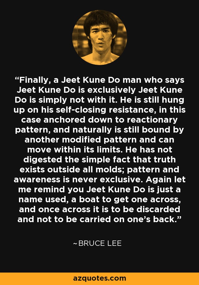 Finally, a Jeet Kune Do man who says Jeet Kune Do is exclusively Jeet Kune Do is simply not with it. He is still hung up on his self-closing resistance, in this case anchored down to reactionary pattern, and naturally is still bound by another modified pattern and can move within its limits. He has not digested the simple fact that truth exists outside all molds; pattern and awareness is never exclusive. Again let me remind you Jeet Kune Do is just a name used, a boat to get one across, and once across it is to be discarded and not to be carried on one's back. - Bruce Lee