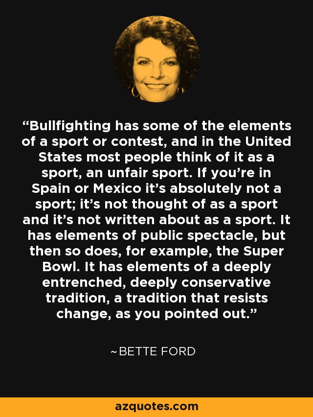 Bullfighting has some of the elements of a sport or contest, and in the United States most people think of it as a sport, an unfair sport. If you're in Spain or Mexico it's absolutely not a sport; it's not thought of as a sport and it's not written about as a sport. It has elements of public spectacle, but then so does, for example, the Super Bowl. It has elements of a deeply entrenched, deeply conservative tradition, a tradition that resists change, as you pointed out. - Bette Ford