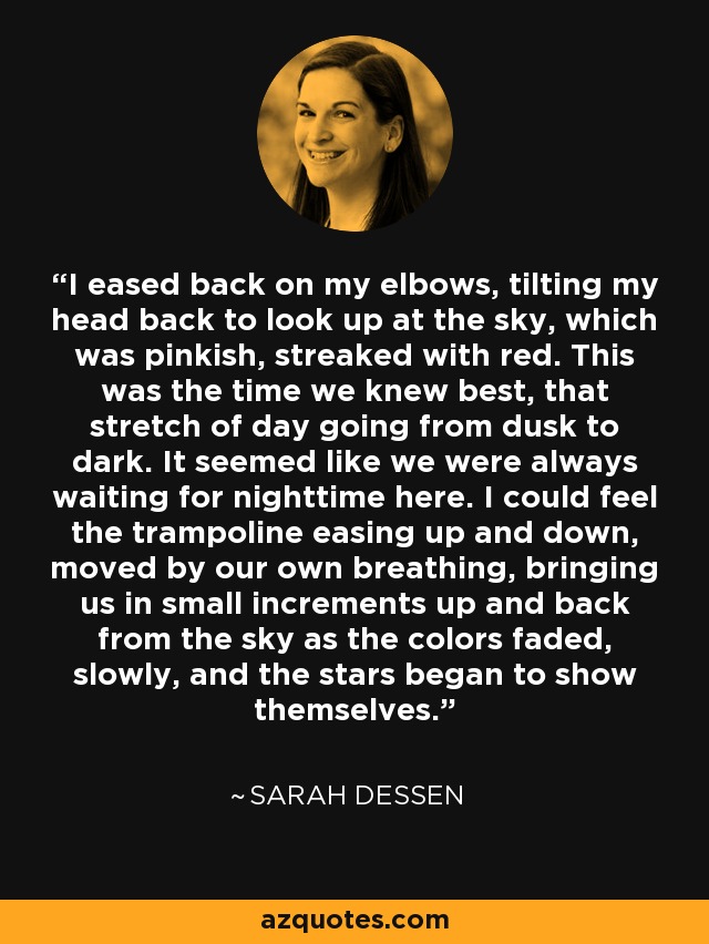 I eased back on my elbows, tilting my head back to look up at the sky, which was pinkish, streaked with red. This was the time we knew best, that stretch of day going from dusk to dark. It seemed like we were always waiting for nighttime here. I could feel the trampoline easing up and down, moved by our own breathing, bringing us in small increments up and back from the sky as the colors faded, slowly, and the stars began to show themselves. - Sarah Dessen