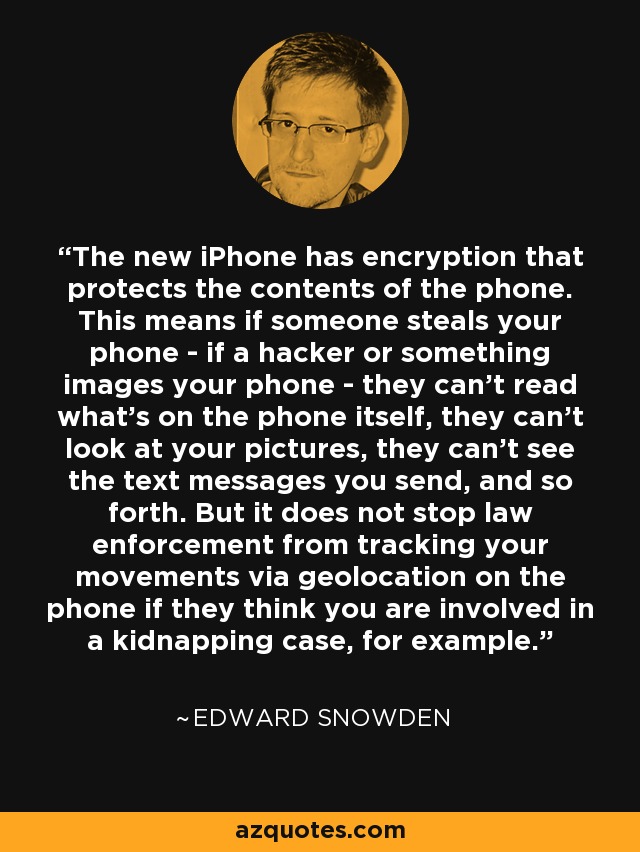 The new iPhone has encryption that protects the contents of the phone. This means if someone steals your phone - if a hacker or something images your phone - they can't read what's on the phone itself, they can't look at your pictures, they can't see the text messages you send, and so forth. But it does not stop law enforcement from tracking your movements via geolocation on the phone if they think you are involved in a kidnapping case, for example. - Edward Snowden