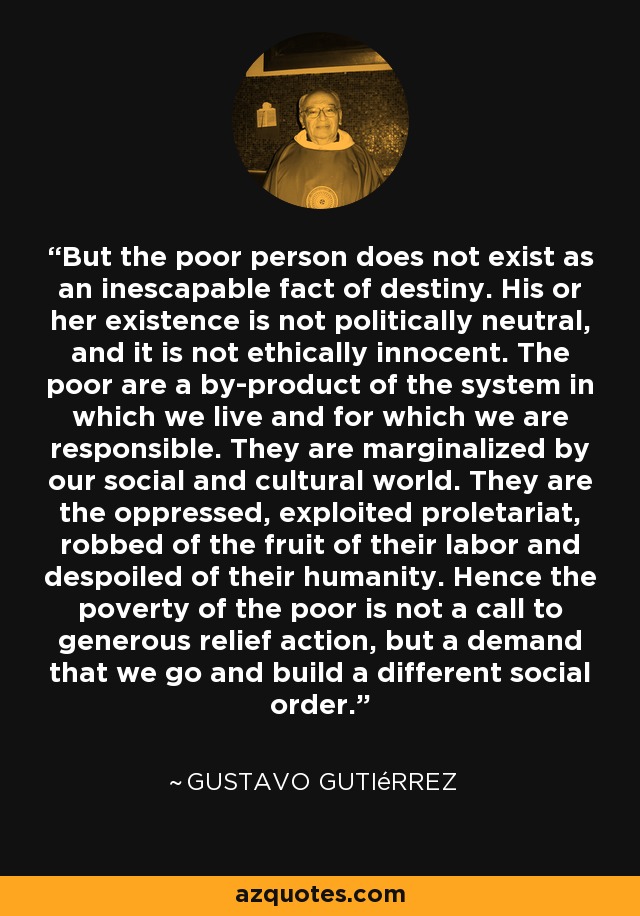 But the poor person does not exist as an inescapable fact of destiny. His or her existence is not politically neutral, and it is not ethically innocent. The poor are a by-product of the system in which we live and for which we are responsible. They are marginalized by our social and cultural world. They are the oppressed, exploited proletariat, robbed of the fruit of their labor and despoiled of their humanity. Hence the poverty of the poor is not a call to generous relief action, but a demand that we go and build a different social order. - Gustavo Gutiérrez