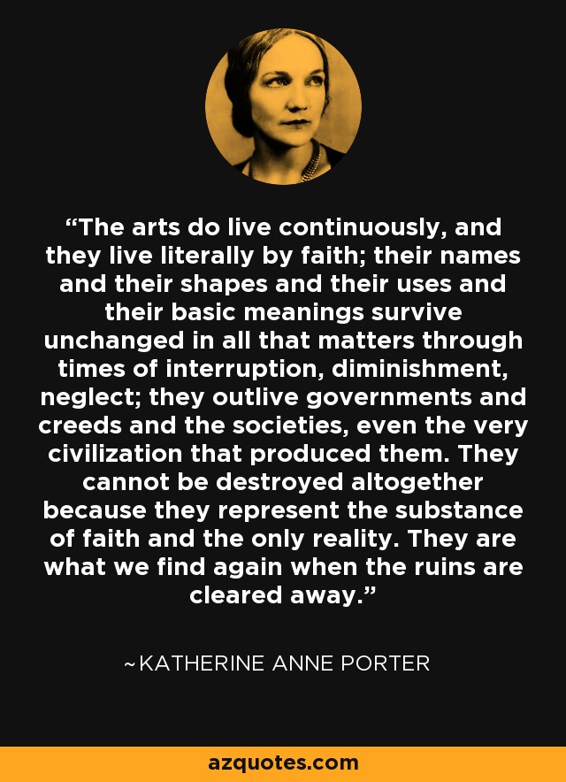 The arts do live continuously, and they live literally by faith; their names and their shapes and their uses and their basic meanings survive unchanged in all that matters through times of interruption, diminishment, neglect; they outlive governments and creeds and the societies, even the very civilization that produced them. They cannot be destroyed altogether because they represent the substance of faith and the only reality. They are what we find again when the ruins are cleared away. - Katherine Anne Porter