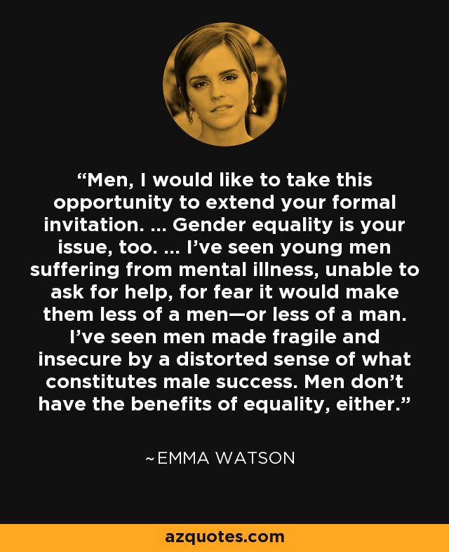 Men, I would like to take this opportunity to extend your formal invitation. … Gender equality is your issue, too. … I've seen young men suffering from mental illness, unable to ask for help, for fear it would make them less of a men—or less of a man. I've seen men made fragile and insecure by a distorted sense of what constitutes male success. Men don't have the benefits of equality, either. - Emma Watson