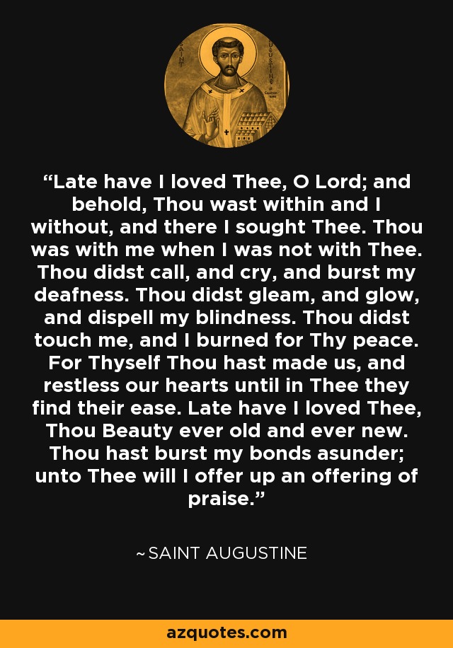 Late have I loved Thee, O Lord; and behold, Thou wast within and I without, and there I sought Thee. Thou was with me when I was not with Thee. Thou didst call, and cry, and burst my deafness. Thou didst gleam, and glow, and dispell my blindness. Thou didst touch me, and I burned for Thy peace. For Thyself Thou hast made us, and restless our hearts until in Thee they find their ease. Late have I loved Thee, Thou Beauty ever old and ever new. Thou hast burst my bonds asunder; unto Thee will I offer up an offering of praise. - Saint Augustine