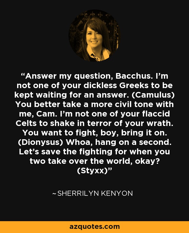 Answer my question, Bacchus. I’m not one of your dickless Greeks to be kept waiting for an answer. (Camulus) You better take a more civil tone with me, Cam. I’m not one of your flaccid Celts to shake in terror of your wrath. You want to fight, boy, bring it on. (Dionysus) Whoa, hang on a second. Let’s save the fighting for when you two take over the world, okay? (Styxx) - Sherrilyn Kenyon