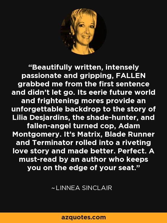 Beautifully written, intensely passionate and gripping, FALLEN grabbed me from the first sentence and didn’t let go. Its eerie future world and frightening mores provide an unforgettable backdrop to the story of Lilia Desjardins, the shade-hunter, and fallen-angel turned cop, Adam Montgomery. It’s Matrix, Blade Runner and Terminator rolled into a riveting love story and made better. Perfect. A must-read by an author who keeps you on the edge of your seat. - Linnea Sinclair