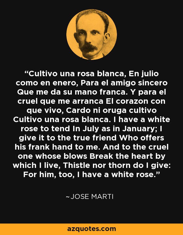 Cultivo una rosa blanca, En julio como en enero, Para el amigo sincero Que me da su mano franca. Y para el cruel que me arranca El corazon con que vivo, Cardo ni oruga cultivo Cultivo una rosa blanca. I have a white rose to tend In July as in January; I give it to the true friend Who offers his frank hand to me. And to the cruel one whose blows Break the heart by which I live, Thistle nor thorn do I give: For him, too, I have a white rose. - Jose Marti