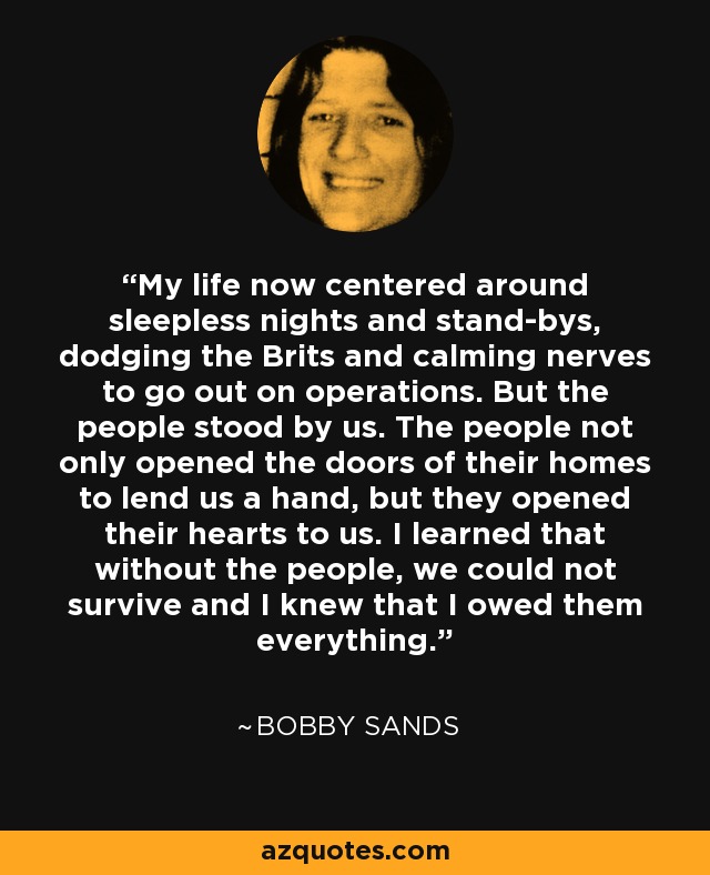 My life now centered around sleepless nights and stand-bys, dodging the Brits and calming nerves to go out on operations. But the people stood by us. The people not only opened the doors of their homes to lend us a hand, but they opened their hearts to us. I learned that without the people, we could not survive and I knew that I owed them everything. - Bobby Sands