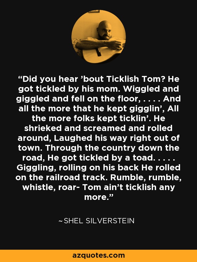 Did you hear 'bout Ticklish Tom? He got tickled by his mom. Wiggled and giggled and fell on the floor, . . . . And all the more that he kept gigglin', All the more folks kept ticklin'. He shrieked and screamed and rolled around, Laughed his way right out of town. Through the country down the road, He got tickled by a toad. . . . . Giggling, rolling on his back He rolled on the railroad track. Rumble, rumble, whistle, roar- Tom ain't ticklish any more. - Shel Silverstein