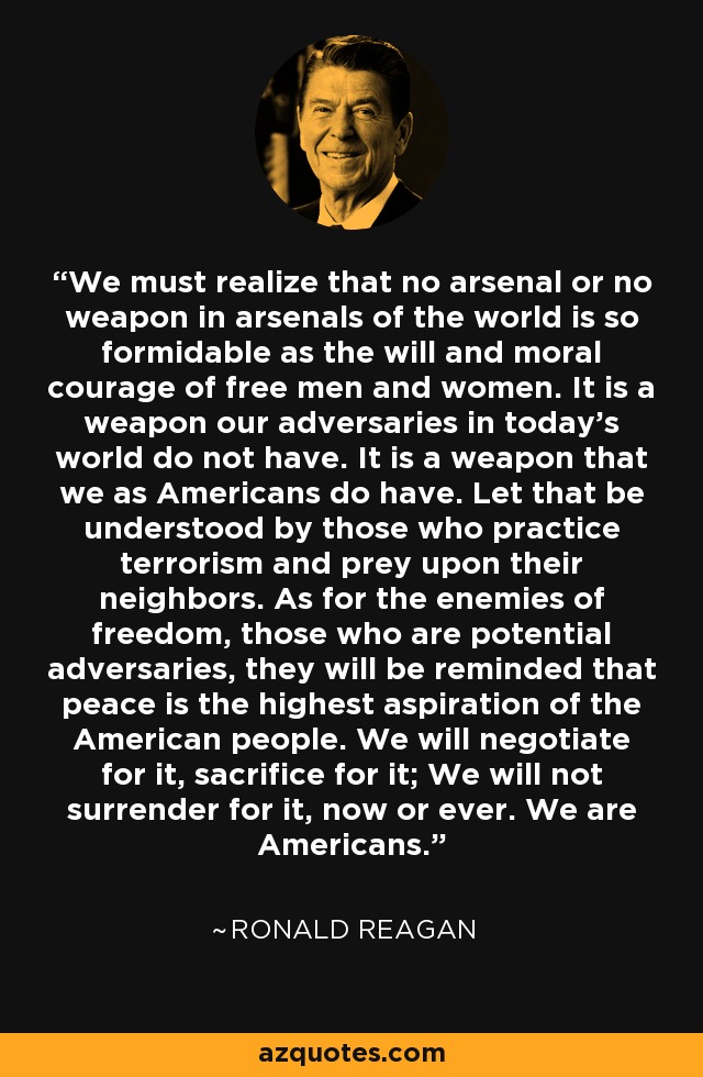 Debemos darnos cuenta de que ningún arsenal ni ninguna arma en los arsenales del mundo es tan formidable como la voluntad y el valor moral de los hombres y mujeres libres. Es un arma que nuestros adversarios en el mundo de hoy no tienen. Es un arma que nosotros, como estadounidenses, sí tenemos. Que lo entiendan quienes practican el terrorismo y se aprovechan de sus vecinos. En cuanto a los enemigos de la libertad, aquellos que son adversarios potenciales, se les recordará que la paz es la máxima aspiración del pueblo estadounidense. Negociaremos por ella, nos sacrificaremos por ella; no nos rendiremos por ella, ni ahora ni nunca. Somos americanos. - Ronald Reagan