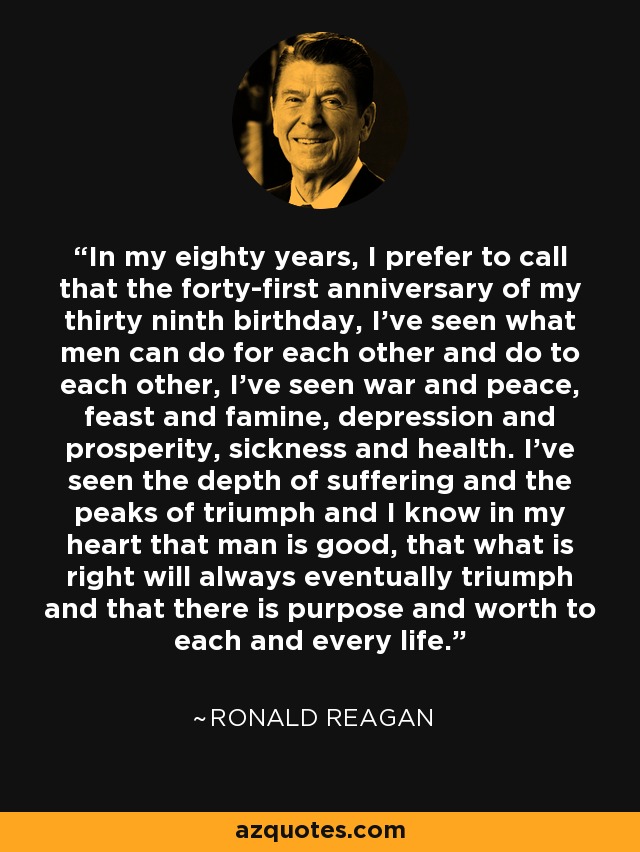 In my eighty years, I prefer to call that the forty-first anniversary of my thirty ninth birthday, I've seen what men can do for each other and do to each other, I've seen war and peace, feast and famine, depression and prosperity, sickness and health. I've seen the depth of suffering and the peaks of triumph and I know in my heart that man is good, that what is right will always eventually triumph and that there is purpose and worth to each and every life. - Ronald Reagan