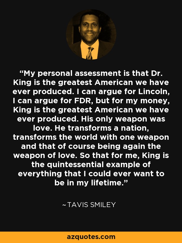 My personal assessment is that Dr. King is the greatest American we have ever produced. I can argue for Lincoln, I can argue for FDR, but for my money, King is the greatest American we have ever produced. His only weapon was love. He transforms a nation, transforms the world with one weapon and that of course being again the weapon of love. So that for me, King is the quintessential example of everything that I could ever want to be in my lifetime. - Tavis Smiley