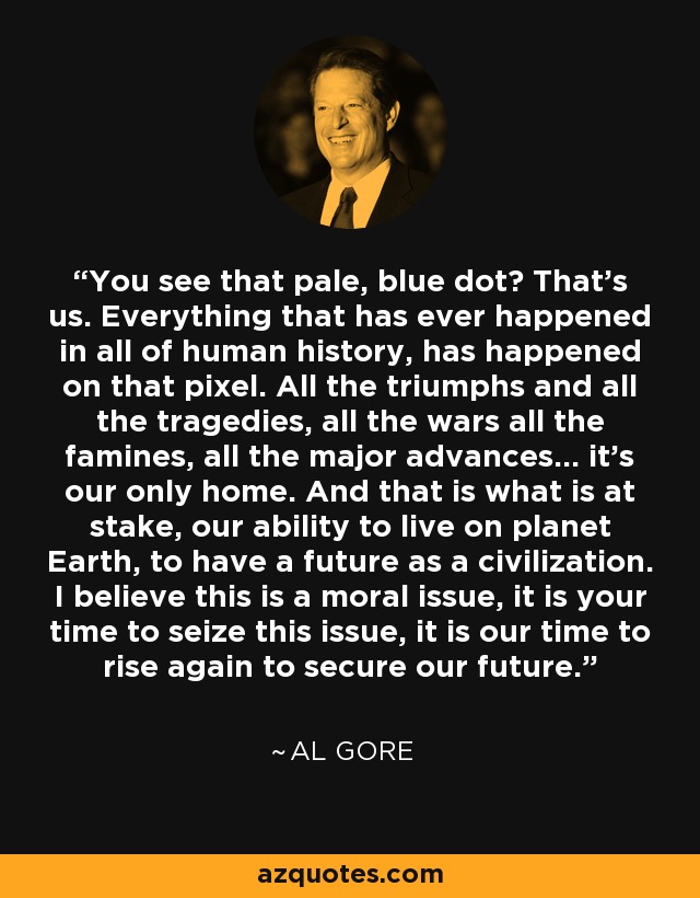 ¿Ves ese punto azul pálido? Somos nosotros. Todo lo que ha ocurrido en la historia de la humanidad ha ocurrido en ese píxel. Todos los triunfos y todas las tragedias, todas las guerras, todas las hambrunas, todos los grandes avances... es nuestro único hogar. Y eso es lo que está en juego, nuestra capacidad de vivir en el planeta Tierra, de tener un futuro como civilización. Creo que se trata de una cuestión moral, es vuestro momento de aprovechar esta cuestión, es nuestro momento de levantarnos de nuevo para asegurar nuestro futuro. - Al Gore