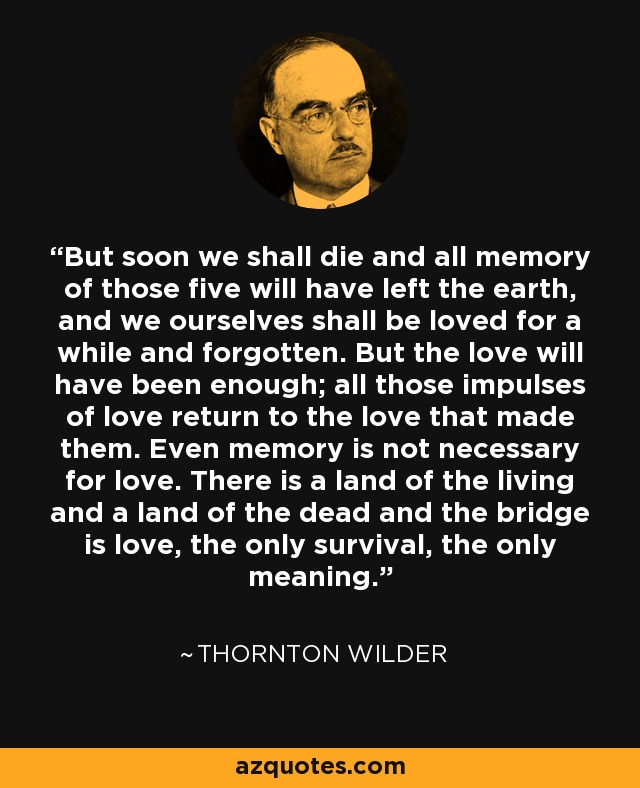 But soon we shall die and all memory of those five will have left the earth, and we ourselves shall be loved for a while and forgotten. But the love will have been enough; all those impulses of love return to the love that made them. Even memory is not necessary for love. There is a land of the living and a land of the dead and the bridge is love, the only survival, the only meaning. - Thornton Wilder