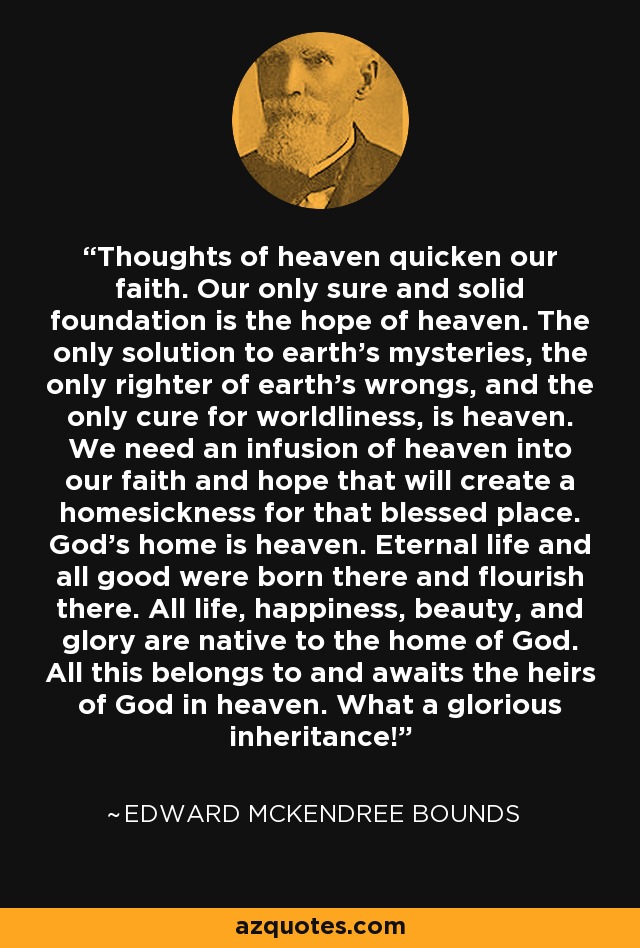 Thoughts of heaven quicken our faith. Our only sure and solid foundation is the hope of heaven. The only solution to earth's mysteries, the only righter of earth's wrongs, and the only cure for worldliness, is heaven. We need an infusion of heaven into our faith and hope that will create a homesickness for that blessed place. God's home is heaven. Eternal life and all good were born there and flourish there. All life, happiness, beauty, and glory are native to the home of God. All this belongs to and awaits the heirs of God in heaven. What a glorious inheritance! - Edward McKendree Bounds